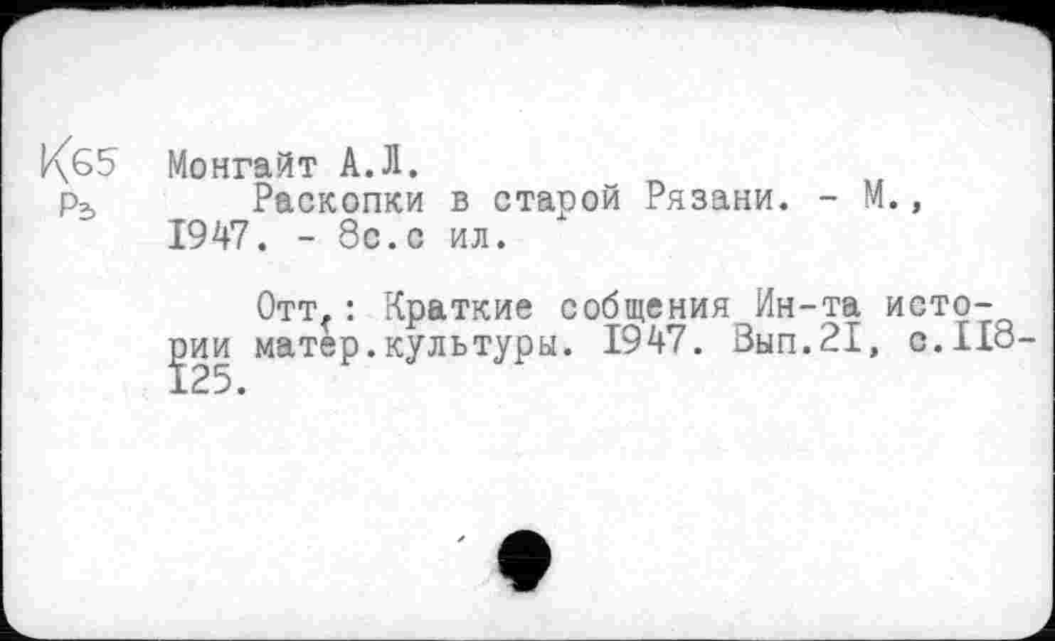 ﻿Кб? Монгайт А.Л.
Раскопки в старой Рязани. - М., 1947. - 8с.с ил.
Отт.: Краткие собщения Ин-та истории матер.культуры. 1947. Вып.21, с.Ио-125.